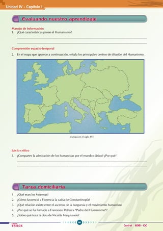 98
Colegios
TRILCE Central: 6198 - 100
Tarea domiciliaria
1. ¿Qué eran los Mecenas?
2. ¿Cómo favoreció a Florencia la caída de Constantinopla?
3. ¿Qué relación existe entre el ascenso de la burguesía y el movimiento humanista?
4. ¿Por qué se ha llamado a Francesco Petrarca “Padre del Humanismo”?
5. ¿Sobre qué trata la obra de Nicolás Maquiavelo?
Evaluando nuestro aprendizaje
Manejo de información
1. ¿Qué características posee el Humanismo?
............................................................................................................................................................
............................................................................................................................................................
Comprensión espacio-temporal
2. En el mapa que aparece a continuación, señala los principales centros de difusión del Humanismo.
Juicio crítico
3. ¿Compartes la admiración de los humanistas por el mundo clásico? ¿Por qué?
............................................................................................................................................................
............................................................................................................................................................
Europa en el siglo XVI
Unidad IV - Capítulo 1
 