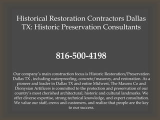 Historical Restoration Contractors Dallas
TX: Historic Preservation Consultants
816-500-4198
Our company’s main construction focus is Historic Restoration/Preservation
Dallas TX , including waterproofing, concrete/masonry, and restoration. As a
pioneer and leader in Dallas TX and entire Midwest, The Masons Co and
Dionysian Artificers is committed to the protection and preservation of our
country’s most cherished architectural, historic and cultural landmarks. We
offer diverse expertise, strong technical knowledge, and expert consultation.
We value our staff, crews and customers, and realize that people are the key
to our success.
 
