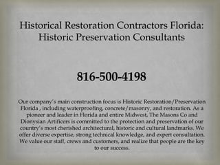 Historical Restoration Contractors Florida:
Historic Preservation Consultants
816-500-4198
Our company’s main construction focus is Historic Restoration/Preservation
Florida , including waterproofing, concrete/masonry, and restoration. As a
pioneer and leader in Florida and entire Midwest, The Masons Co and
Dionysian Artificers is committed to the protection and preservation of our
country’s most cherished architectural, historic and cultural landmarks. We
offer diverse expertise, strong technical knowledge, and expert consultation.
We value our staff, crews and customers, and realize that people are the key
to our success.
 