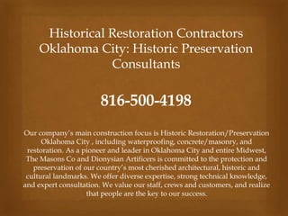 Historical Restoration Contractors
Oklahoma City: Historic Preservation
Consultants
816-500-4198
Our company’s main construction focus is Historic Restoration/Preservation
Oklahoma City , including waterproofing, concrete/masonry, and
restoration. As a pioneer and leader in Oklahoma City and entire Midwest,
The Masons Co and Dionysian Artificers is committed to the protection and
preservation of our country’s most cherished architectural, historic and
cultural landmarks. We offer diverse expertise, strong technical knowledge,
and expert consultation. We value our staff, crews and customers, and realize
that people are the key to our success.
 