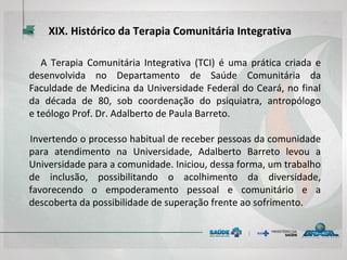 XIX. Histórico da Terapia Comunitária Integrativa
A Terapia Comunitária Integrativa (TCI) é uma prática criada e
desenvolvida no Departamento de Saúde Comunitária da
Faculdade de Medicina da Universidade Federal do Ceará, no final
da década de 80, sob coordenação do psiquiatra, antropólogo
e teólogo Prof. Dr. Adalberto de Paula Barreto.
Invertendo o processo habitual de receber pessoas da comunidade
para atendimento na Universidade, Adalberto Barreto levou a
Universidade para a comunidade. Iniciou, dessa forma, um trabalho
de inclusão, possibilitando o acolhimento da diversidade,
favorecendo o empoderamento pessoal e comunitário e a
descoberta da possibilidade de superação frente ao sofrimento.
 
