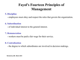 Fayol’s Fourteen Principles of Management 5. Discipline  - employees must obey and respect the rules that govern the organization. 6. Subordination  - of individual interest to the general interest.  7. Remuneration - workers must be paid a fair wage for their service. 8. Centralization - the degree to which subordinates are involved in decision makings. Revised by LBS , March 2010 