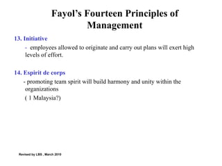 Fayol’s Fourteen Principles of Management 13. Initiative -  employees allowed to originate and carry out plans will exert high levels of effort.  14. Espirit de corps - promoting team spirit will build harmony and unity within the organizations ( 1 Malaysia?) Revised by LBS , March 2010 