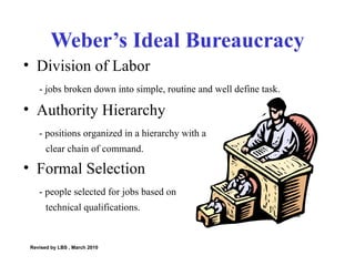 Weber’s Ideal Bureaucracy Division of Labor - jobs broken down into simple, routine and well define task. Authority Hierarchy - positions organized in a hierarchy with a  clear chain of command.  Formal Selection - people selected for jobs based on  technical qualifications. Revised by LBS , March 2010 