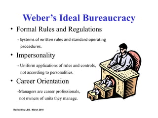 Weber’s Ideal Bureaucracy Formal Rules and Regulations - Systems of written rules and standard operating  procedures. Impersonality - Uniform applications of rules and controls, not according to personalities. Career Orientation -Managers are career professionals, not owners of units they manage.  Revised by LBS , March 2010 