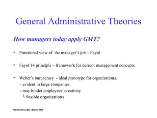 General Administrative Theories How managers today apply GMT? Functional view of  the manager’s job – Fayol  Fayol 14 principle – framework for current management concepts. Weber’s bureacracy  - ideal prototype for organizations. - evident in large companies. - may hinder employees’ creativity └   flexible organizations Revised by LBS , March 2010 