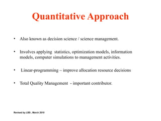 Quantitative Approach Also known as decision science / science management. Involves applying  statistics, optimization models, information models, computer simulations to management activities. Linear-programming – improve allocation resource decisions  Total Quality Management  - important contributor.  Revised by LBS , March 2010 