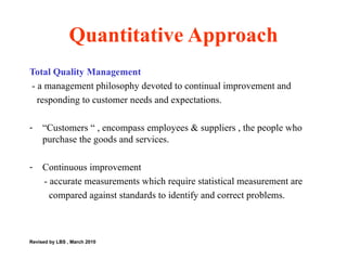 Quantitative Approach Total Quality Management - a management philosophy devoted to continual improvement and  responding to customer needs and expectations. “ Customers “ , encompass employees & suppliers , the people who purchase the goods and services. Continuous improvement - accurate measurements which require statistical measurement are  compared against standards to identify and correct problems.  Revised by LBS , March 2010 