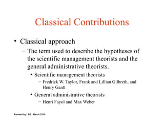 Classical Contributions Classical approach The term used to describe the hypotheses of the scientific management theorists and the general administrative theorists. Scientific management theorists Fredrick W. Taylor, Frank and Lillian Gilbreth, and Henry Gantt General administrative theorists Henri Fayol and Max Weber Revised by LBS , March 2010 