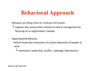 Managers get things done by working with people └  explains why some writers choose to look at management by  focusing on an organization’s people.  Organizational behavior  - field of study that researches the action (behavior) of people at  work └  motivation, leadership, conflict , sabotage, absenteeism  Behavioral Approach Revised by LBS , March 2010 