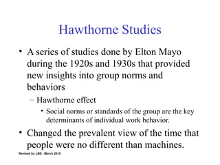 Hawthorne Studies A series of studies done by Elton Mayo during the 1920s and 1930s that provided new insights into group norms and behaviors Hawthorne effect Social norms or standards of the group are the key determinants of individual work behavior. Changed the prevalent view of the time that people were no different than machines. Revised by LBS , March 2010 