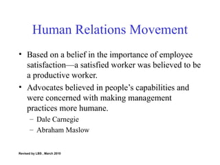 Human Relations Movement Based on a belief in the importance of employee satisfaction—a satisfied worker was believed to be a productive worker. Advocates believed in people’s capabilities and were concerned with making management practices more humane. Dale Carnegie Abraham Maslow Revised by LBS , March 2010 