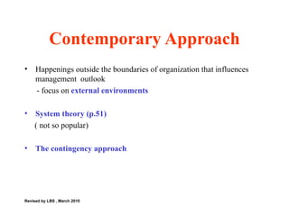 Happenings outside the boundaries of organization that influences management  outlook - focus on  external environments  System theory (p.51) ( not so popular) The contingency approach  Contemporary Approach Revised by LBS , March 2010 