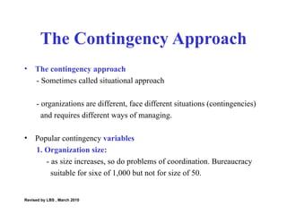 The contingency approach  -  Sometimes called situational approach  - organizations are different, face different situations (contingencies)  and requires different ways of managing.  Popular contingency  variables 1. Organization size: - as size increases, so do problems of coordination. Bureaucracy  suitable for sixe of 1,000 but not for size of 50.  The Contingency Approach Revised by LBS , March 2010 