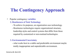 Popular contingency  variables 2. Routineness of Task Technology -  To achieve its purposes, an organization uses techonology. -  Routinenes technologies require organizational structure,  leadership styles and control systems that differ from those  required by customized or non-routined technologies.  3. Environmental Uncertainty - what works best in a stable and predictable environment maybe  totally inappropriate and unpredictable environment.  The Contingency Approach Revised by LBS , March 2010 
