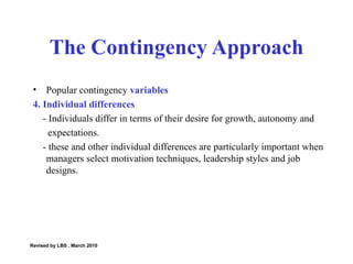 Popular contingency  variables 4. Individual differences -  Individuals differ in terms of their desire for growth, autonomy and  expectations.  - these and other individual differences are particularly important when managers select motivation techniques, leadership styles and job designs.  The Contingency Approach Revised by LBS , March 2010 