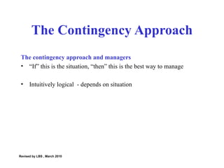 The contingency approach and managers “ If” this is the situation, “then” this is the best way to manage Intuitively logical  - depends on situation The Contingency Approach Revised by LBS , March 2010 