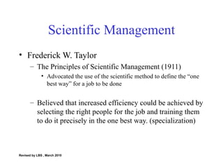 Scientific Management Frederick W. Taylor The Principles of Scientific Management (1911) Advocated the use of the scientific method to define the “one best way” for a job to be done Believed that increased efficiency could be achieved by selecting the right people for the job and training them to do it precisely in the one best way. (specialization) Revised by LBS , March 2010 