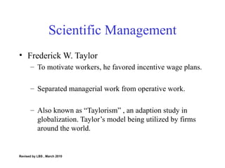 Scientific Management Frederick W. Taylor To motivate workers, he favored incentive wage plans. Separated managerial work from operative work. Also known as “Taylorism” , an adaption study in globalization. Taylor’s model being utilized by firms around the world.  Revised by LBS , March 2010 