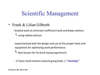 Scientific Management Frank & Lilian Gilbreth  - Studied work to eliminate inefficient hand-and-body motions. └  using motion picture - experimented with the design and use of the proper tools and  equipment for optimizing work performance. └  best known for his brick-laying experiment. - 17 basic hand motions (search,grasp,hold…)  “ therbilgs” Revised by LBS , March 2010 