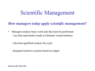 Scientific Management How managers today apply scientific management? Managers analyze basic work task that must be performed - use time-and-motion study to eliminate wasted motions. - hire best-qualified workers for a job. - designed incentive systems based on output. Revised by LBS , March 2010 
