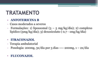 TRATAMENTO
• ANFOTERICINA B
- Casos moderados a severos
- Formulações: 1) lipossomal (3 – 5 mg/kg/dia); 2) complexo
lipídico (5mg/kg/dia); 3) dexosicolato ( 0,7 - 1mg/kg/dia)
• ITRACONAZOL
- Terapia ambulatorial
- Posologia: 200mg, 3x/dia por 3 dias ---- 200mg, 1 – 2x/dia
• FLUCONAZOL

 