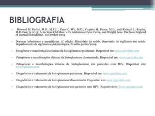 BIBLIOGRAFIA
•

Howard M. Heller, M.D., M.P.H., Carol C. Wu, M.D., Virginia M. Pierce, M.D., and Richard L. Kradin,
M.D.Case 31-2013: A 29-Year-Old Man: with Abdominal Pain, Fever, and Weight Loss. The New England
of journal of medicine , 10 October 2013

•

Doenças infecciosas e parasitárias. 3° edição. Ministério da saúde. Secretaria de vigilância em saúde.
Departamento de vigilância epidemiológica. Brasília, junho/2004.

•

Patogênese e manifestações clínicas da histoplasmose pulmonar. Disponível em: www.uptodate.com

•

Patogênese e manifestações clínicas da histoplasmose disseminada. Disponível em: www.uptodate.com

•

Patogênese e manifestações clínicas da histoplasmose em pacientes com HIV. Disponível em:
www.uptodate.com

•

Diagnóstico e tratamento da histoplasmose pulmonar. Disponível em: www.uptodate.com

•

Diagnóstico e tratamento da histoplasmose disseminada. Disponível em: www.uptodate.com

•

Diagnóstico e tratamento da histoplasmose em pacientes com HIV. Disponível em: www.uptodate.com

 