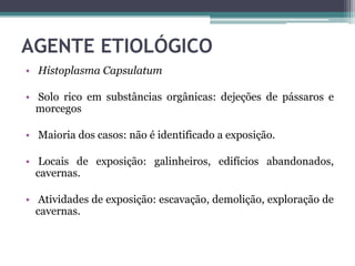 AGENTE ETIOLÓGICO
• Histoplasma Capsulatum
• Solo rico em substâncias orgânicas: dejeções de pássaros e
morcegos
• Maioria dos casos: não é identificado a exposição.
• Locais de exposição: galinheiros, edifícios abandonados,
cavernas.
• Atividades de exposição: escavação, demolição, exploração de
cavernas.

 