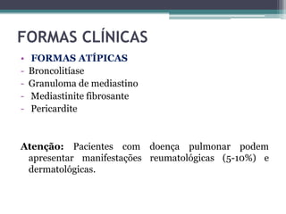 FORMAS CLÍNICAS
•
-

FORMAS ATÍPICAS
Broncolitíase
Granuloma de mediastino
Mediastinite fibrosante
Pericardite

Atenção: Pacientes com doença pulmonar podem
apresentar manifestações reumatológicas (5-10%) e
dermatológicas.

 