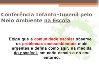 Conferência Infanto-Juvenil pelo
Meio Ambiente na Escola
Exige que a comunidade escolar observe
os problemas socioambientais mais
urgentes e defina como agir, na medida
do possível, em cada escola e no seu
entorno.
 
