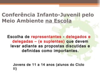 Conferência Infanto-Juvenil pelo
Meio Ambiente na Escola
Escolha de representantes - delegados e
delegadas – (e suplentes) que devem
levar adiante as propostas discutidas e
definidas como importantes.
Jovens de 11 a 14 anos (alunos do Ciclo
II)
 