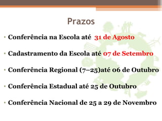 Prazos
• Conferência na Escola até 31 de Agosto
• Cadastramento da Escola até 07 de Setembro
• Conferência Regional (7–25)até 06 de Outubro
• Conferência Estadual até 25 de Outubro
• Conferência Nacional de 25 a 29 de Novembro
 