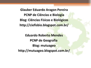 Glauber Eduardo Aragon Pereira
PCNP de Ciências e Biologia
Blog: Ciências Físicas e Biológicas
http://ciefisbio.blogspot.com.br/
Eduardo Roberto Mendes
PCNP de Geografia
Blog: mutuageo
http://mutuageo.blogspot.com.br/
 