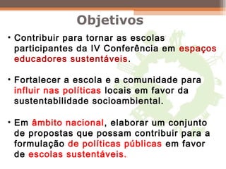 • Contribuir para tornar as escolas
participantes da IV Conferência em espaços
educadores sustentáveis.
• Fortalecer a escola e a comunidade para
influir nas políticas locais em favor da
sustentabilidade socioambiental.
• Em âmbito nacional, elaborar um conjunto
de propostas que possam contribuir para a
formulação de políticas públicas em favor
de escolas sustentáveis.
Objetivos
 