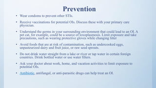 Prevention
• Wear condoms to prevent other STIs.
• Receive vaccinations for potential OIs. Discuss these with your primary care
physician.
• Understand the germs in your surrounding environment that could lead to an OI. A
pet cat, for example, could be a source of toxoplasmosis. Limit exposure and take
precautions, such as wearing protective gloves while changing litter
• Avoid foods that are at risk of contamination, such as undercooked eggs,
unpasteurized dairy and fruit juice, or raw seed sprouts.
• Do not drink water straight from a lake or river or tap water in certain foreign
countries. Drink bottled water or use water filters.
• Ask your doctor about work, home, and vacation activities to limit exposure to
potential OIs.
• Antibiotic, antifungal, or anti-parasitic drugs can help treat an OI.
 