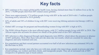 Key facts
• HIV continues to be a major global public health issue, having claimed more than 32 million lives so far. In
2018, 7,70,000 people died from HIV-related causes globally.
• There were approximately 37.9 million people living with HIV at the end of 2018 with 1.7 million people
becoming newly infected in 2018 globally.
• 62% of adults and 54% of children living with HIV were receiving lifelong antiretroviral therapy (ART) in
2018.
• Global ART coverage for pregnant and breastfeeding women living with HIV is high at 82%.
• The WHO African Region is the most affected region, with 25.7 million people living with HIV in 2018. The
African region also accounts for almost two thirds of the global total of new HIV infections.
• HIV infection is often diagnosed through rapid diagnostic tests (RDTs), which detect the presence or absence
of HIV antibodies. Most often these tests provide same-day test results, which are essential for same day
diagnosis and early treatment and care.
• Key populations and their sexual partners accounted over half of all new infections (an estimated 54%) for
the first time in 2018.
• Key populations include: men who have sex with men, people who inject drugs, people in prisons and other
closed settings, sex workers and their clients, and transgender people. They are at increased risk of HIV
irrespective of epidemic type or local context.
 