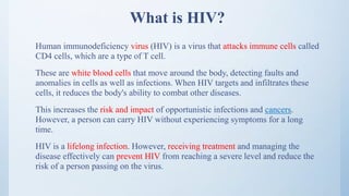 What is HIV?
Human immunodeficiency virus (HIV) is a virus that attacks immune cells called
CD4 cells, which are a type of T cell.
These are white blood cells that move around the body, detecting faults and
anomalies in cells as well as infections. When HIV targets and infiltrates these
cells, it reduces the body's ability to combat other diseases.
This increases the risk and impact of opportunistic infections and cancers.
However, a person can carry HIV without experiencing symptoms for a long
time.
HIV is a lifelong infection. However, receiving treatment and managing the
disease effectively can prevent HIV from reaching a severe level and reduce the
risk of a person passing on the virus.
 