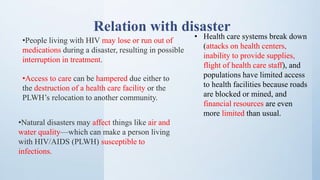 •People living with HIV may lose or run out of
medications during a disaster, resulting in possible
interruption in treatment.
•Access to care can be hampered due either to
the destruction of a health care facility or the
PLWH’s relocation to another community.
•Natural disasters may affect things like air and
water quality—which can make a person living
with HIV/AIDS (PLWH) susceptible to
infections.
• Health care systems break down
(attacks on health centers,
inability to provide supplies,
flight of health care staff), and
populations have limited access
to health facilities because roads
are blocked or mined, and
financial resources are even
more limited than usual.
Relation with disaster
 