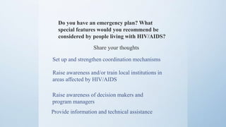 Do you have an emergency plan? What
special features would you recommend be
considered by people living with HIV/AIDS?
Share your thoughts
Raise awareness and/or train local institutions in
areas affected by HIV/AIDS
Set up and strengthen coordination mechanisms
Raise awareness of decision makers and
program managers
Provide information and technical assistance
 