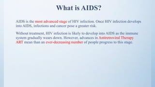 What is AIDS?
AIDS is the most advanced stage of HIV infection. Once HIV infection develops
into AIDS, infections and cancer pose a greater risk.
Without treatment, HIV infection is likely to develop into AIDS as the immune
system gradually wears down. However, advances in Antiretroviral Therapy
ART mean than an ever-decreasing number of people progress to this stage.
 