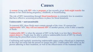 Causes
A woman living with HIV who is pregnant or has recently given birth might transfer the
disease to her child during pregnancy, childbirth, or breastfeeding.
The risk of HIV transmitting through blood transfusions is extremely low in countries
that have effective screening procedures in place for blood donations.
Undetectable = untransmittable
To transmit HIV, these fluids must contain enough of the virus. If a person has
'undetectable' HIV, they will not transmit HIV to another person, even if after a transfer
of fluids.
Undetectable HIV is when the amount of HIV in the body is so low that a blood test
cannot detect it. People may be able to achieve undetectable levels of HIV by closely
following the prescribed course of treatment.
Confirming and regularly monitoring undetectable status using a blood test is important,
as this does not mean that the person no longer has HIV. Undetectable HIV relies on the
person adhering to their treatment, as well as the effectiveness of the treatment itself.
 