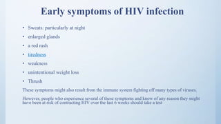 Early symptoms of HIV infection
• Sweats: particularly at night
• enlarged glands
• a red rash
• tiredness
• weakness
• unintentional weight loss
• Thrush
These symptoms might also result from the immune system fighting off many types of viruses.
However, people who experience several of these symptoms and know of any reason they might
have been at risk of contracting HIV over the last 6 weeks should take a test
 