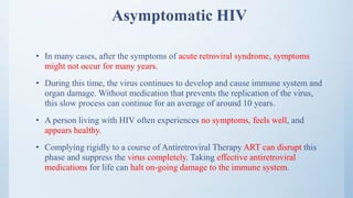 Asymptomatic HIV
• In many cases, after the symptoms of acute retroviral syndrome, symptoms
might not occur for many years.
• During this time, the virus continues to develop and cause immune system and
organ damage. Without medication that prevents the replication of the virus,
this slow process can continue for an average of around 10 years.
• A person living with HIV often experiences no symptoms, feels well, and
appears healthy.
• Complying rigidly to a course of Antiretroviral Therapy ART can disrupt this
phase and suppress the virus completely. Taking effective antiretroviral
medications for life can halt on-going damage to the immune system.
 