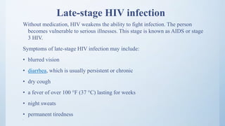 Late-stage HIV infection
Without medication, HIV weakens the ability to fight infection. The person
becomes vulnerable to serious illnesses. This stage is known as AIDS or stage
3 HIV.
Symptoms of late-stage HIV infection may include:
• blurred vision
• diarrhea, which is usually persistent or chronic
• dry cough
• a fever of over 100 °F (37 °C) lasting for weeks
• night sweats
• permanent tiredness
• .
 