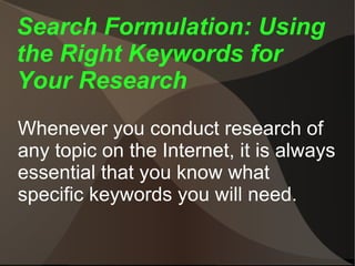 Search Formulation: Using the Right Keywords for Your Research Whenever you conduct research of any topic on the Internet, it is always essential that you know what specific keywords you will need. 