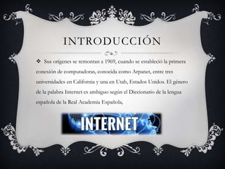 INTRODUCCIÓN
 Sus orígenes se remontan a 1969, cuando se estableció la primera
conexión de computadoras, conocida como Arpanet, entre tres
universidades en California y una en Utah, Estados Unidos. El género
de la palabra Internet es ambiguo según el Diccionario de la lengua
española de la Real Academia Española,
 