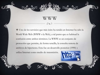 WWW
 Uno de los servicios que más éxito ha tenido en Internet ha sido la
World Wide Web (WWW o la Web), a tal punto que es habitual la
confusión entre ambos términos. La WWW es un conjunto de
protocolos que permite, de forma sencilla, la consulta remota de
archivos de hipertexto. Esta fue un desarrollo posterior (1990) y
utiliza Internet como medio de transmisión.
 