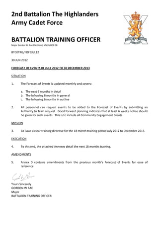 2nd Battalion The Highlanders
Army Cadet Force

BATTALION TRAINING OFFICER
Major Gordon W. Rae BSc(Hons) MSc MBCS DB


BTO/TRG/FOFEJUL12

30 JUN 2012

FORECAST OF EVENTS 01 JULY 2012 TO 30 DECEMBER 2013

SITUATION

1.      The Forecast of Events is updated monthly and covers:

        a. The next 6 months in detail
        b. The following 6 months in general
        c. The following 6 months in outline

2.      All personnel can request events to be added to the Forecast of Events by submitting an
        Authority to Train request. Good forward planning indicates that at least 6 weeks notice should
        be given for such events. This is to include all Community Engagement Events.

MISSION

3.      To issue a clear training directive for the 18 month training period July 2012 to December 2013.

EXECUTION

4.      To this end, the attached Annexes detail the next 18 months training.

AMENDMENTS

5.      Annex D contains amendments from the previous month’s Forecast of Events for ease of
        reference




Yours Sincerely
GORDON W RAE
Major
BATTALION TRAINING OFFICER
 