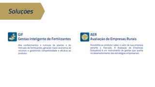 AER 
Avaliação de Empresas Rurais 
Soluções 
GIF 
Gestão Inteligente de Fertilizantes 
Possibilita ao produtor saber o valor de 
sua empresa perante o mercado. A 
Avaliação de Empresas (Valuation) é um 
instrumento de gestão que auxilia no 
desenvolvimento das estratégias 
empresariais. 
Alia conhecimentos e nutrição de plantas 
e do mercado de fertilizantes, gerando 
maior economia de recursos e garantindo 
competitividade e eficácia ao produtor. 
 