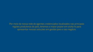 Por meio de nossa rede de agentes credenciados 
localizados nas principais regiões produtoras do país, 
teremos o maior prazer em visita-lo para apresentar 
nossas soluções em gestão para o seu negócio. 
 
